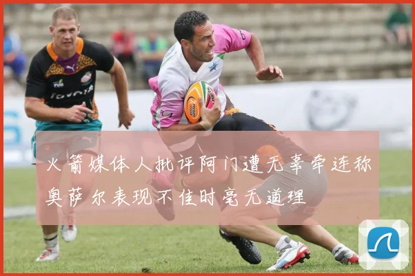 火箭媒体人批评阿门遭无辜牵连称奥萨尔表现不佳时毫无道理